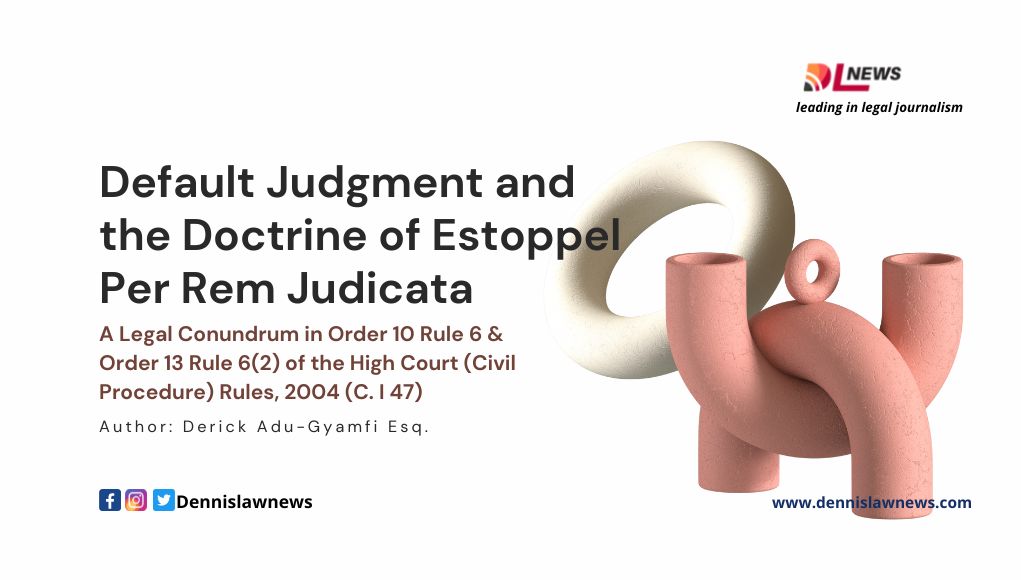 Default Judgment and the Doctrine of Estoppel Per Rem Judicata; A Legal Conundrum in Order 10 Rule 6 & Order 13 Rule 6(2) of the High Court (Civil Procedure) Rules, 2004 (C. I 47)